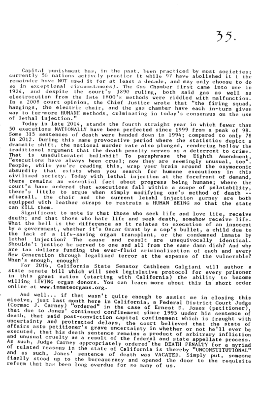 Capttal U buen practiced by most societie: currently” ss Racions sctivily practlce e xhi1e 99 have aboliehed it the Fenainder have NOT wscd 1t for ’t least a decada, and may only chooss to do So”in sxceptional ciicumstmces). The Gus Chombor [irst came Into use in 1924, and despite the court’s 1590 ruling, both sald gas a8 well s elacicocution from che Late 1%00’s methods vere fiddled with malfanction. In"a 2008 court ‘opinion, the Chief Justice wrote that "the firing squed, hangings, the electric chair, and the sas chamber have each in-tuen siven way 10 €ar-more WMANY methods, culminating in today’ s consensus on the use of lethal injection.  Today in’lace 2016, stands the fourth straight v 50 axccutions NATIONALLY have been porfected since 1959 from & peak of 93 Some’ 115 sentences of death were handed down n 199¢; compared to only 78  2012 During this some provocative period where the statistics depiit s  tic ShIft, the national murder rate alto plunged, rendecins holiow the traditional arfunent’ that the death penalty serves ns a detecrent to crime.  at it unadulterated bullenit! To pataphrace the Eighth Amandment, xecut(ons have aluays heon ceuel; now they are sewaingly unusual, too" People, While you’re ceading this, weap your brain around the oxymoronic absurdlty” that exiles“Unen you ’scarch for humane executions in  this civilized society. Today vith Tethal Injection at the forafront of demand; there cemains an’wssential fact about proaress being humanc; where the court’s have ordered that executions fal] Within a scope of palatability there’s Tittle to arsue when siaply modifylug one’s method of death afterall, che’ choir and the cureent letanl injsction gueney are both equipped with leathee steaps to restrain o HUMAN BEING so thal the state can KTLL then.  Significant (o note fs that those who seek life and love life, receive death; “and that those who hate 1ife and seek death, somehou receive 1ife. What the hell is the diffecence as it relates to execution of an innocent by e covernment, vhether it’s Oscar Geant by & cop’s bullet, a child due to the " lack of a’life-saving orgen transplant, or the condémned inmate by lethal injuction? The cause® and cesolt re unequivocally identical: Shouldn’t Justice be served to one and all from the sanc damn dish? And why ore tax dollars funding the ever-fluid crininalizacion of euch and every New Generation through legalized terror at the expense of the vulnerable? When’s enough, enough?  For 2010, California State Senator Cathleen Galgiani vill author s state scnate ’bill which will seek legislative protocol for svery prison in Ehis grest  nution (starting with California) the ability to bec willing LIVING organ donors. You can learn more about this in short order online at www. inmateorgans. ok  in which fever than  missive, just last month here in California, a Federal District Cnux[‘-’lld e  
